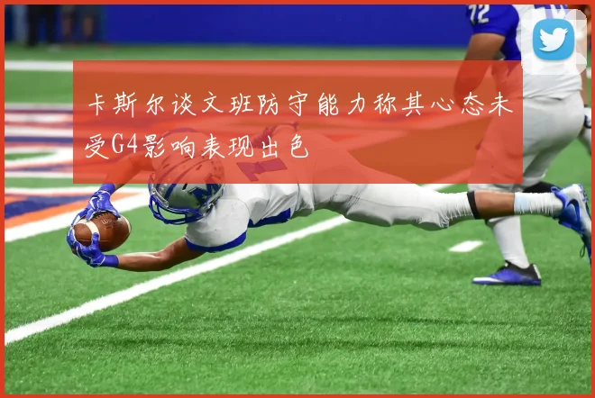 卡斯尔谈文班防守能力称其心态未受G4影响表现出色