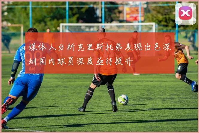 媒体人分析克里斯托弗表现出色深圳国内球员深度亟待提升