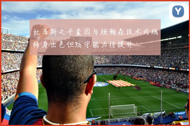 杜马斯之子奎因与杨瀚森技术内线转身出色但防守能力待提升