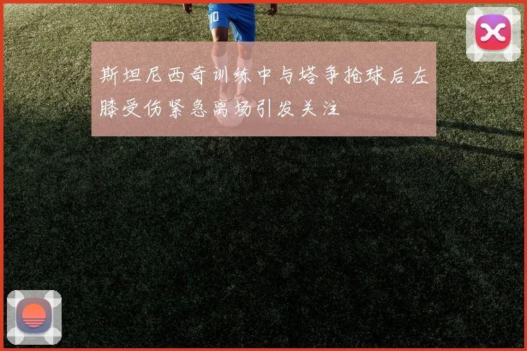 斯坦尼西奇训练中与塔争抢球后左膝受伤紧急离场引发关注