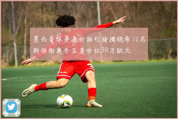 墨西哥球员身价排行榜揭晓希门尼斯领衔奥乔亚身价仅30万欧元