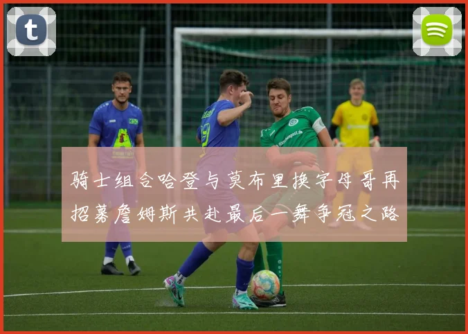 骑士组合哈登与莫布里换字母哥再招募詹姆斯共赴最后一舞争冠之路