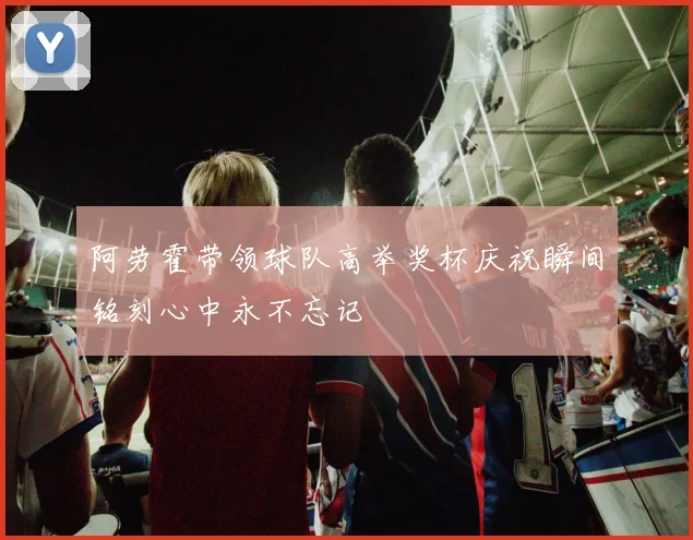 阿劳霍带领球队高举奖杯庆祝瞬间铭刻心中永不忘记