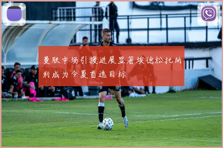 曼联中场引援进展显著埃德松托纳利成为今夏首选目标