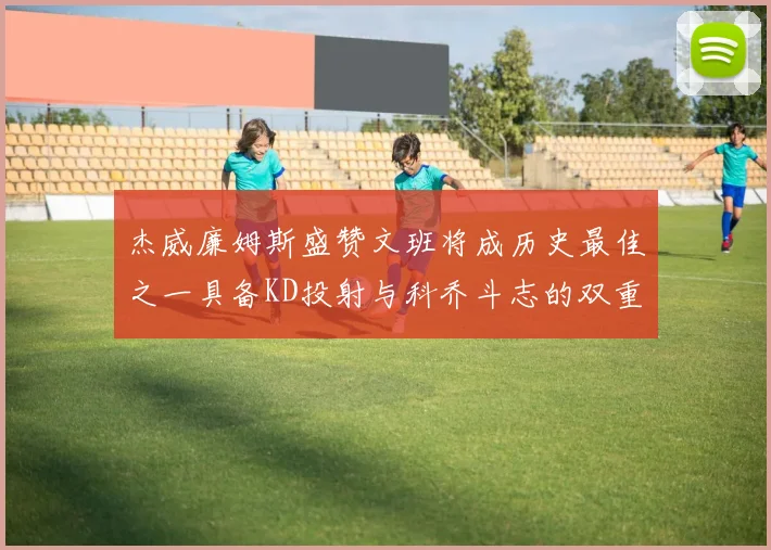 杰威廉姆斯盛赞文班将成历史最佳之一具备KD投射与科乔斗志的双重优势