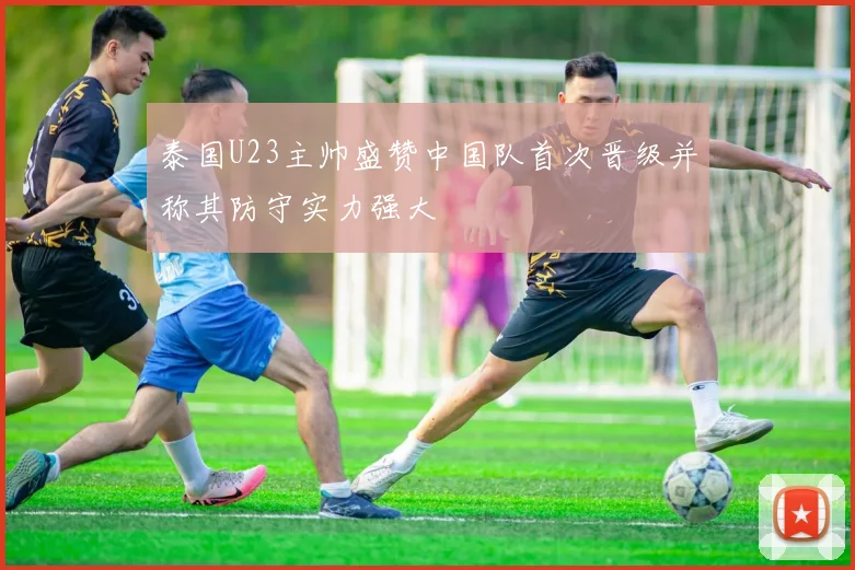 泰国U23主帅盛赞中国队首次晋级并称其防守实力强大