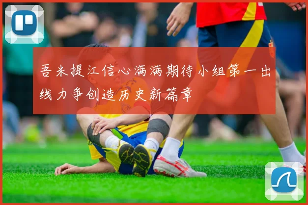 吾米提江信心满满期待小组第一出线力争创造历史新篇章