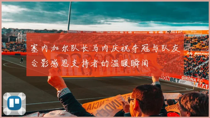 塞内加尔队长马内庆祝夺冠与队友合影感恩支持者的温暖瞬间