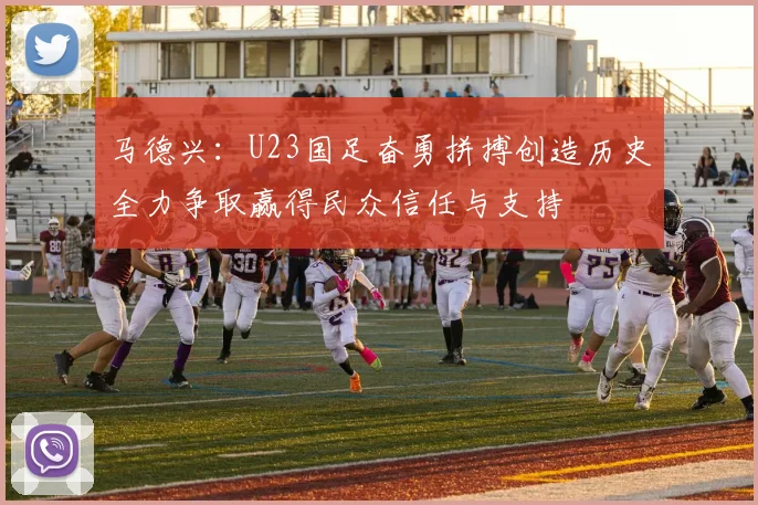 马德兴：U23国足奋勇拼搏创造历史全力争取赢得民众信任与支持